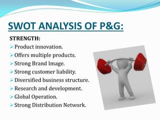 SWOT ANALYSIS OF P&G:
STRENGTH:
Product innovation.
Offers multiple products.
Strong Brand Image.
Strong customer liability.
Diversified business structure.
Research and development.
Global Operation.
Strong Distribution Network.
 