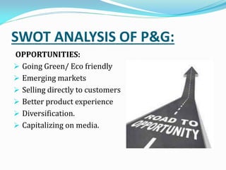 SWOT ANALYSIS OF P&G:
OPPORTUNITIES:
 Going Green/ Eco friendly
 Emerging markets
 Selling directly to customers
 Better product experience
 Diversification.
 Capitalizing on media.
 