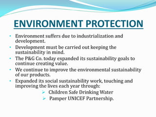 ENVIRONMENT PROTECTION
• Environment suffers due to industrialization and
development.
• Development must be carried out keeping the
sustainability in mind.
• The P&G Co. today expanded its sustainability goals to
continue creating value.
• We continue to improve the environmental sustainability
of our products.
• Expanded its social sustainability work, touching and
improving the lives each year through:
 Children Safe Drinking Water
 Pamper UNICEF Partnership.
 