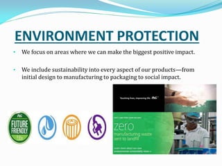ENVIRONMENT PROTECTION
• We focus on areas where we can make the biggest positive impact.
• We include sustainability into every aspect of our products—from
initial design to manufacturing to packaging to social impact.
 