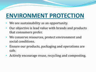 ENVIRONMENT PROTECTION
• We see sustainability as an opportunity.
• Our objective is lead value with brands and products
that consumers prefer.
• We conserve resources, protect environment and
social conditions.
• Ensure our products, packaging and operations are
safe.
• Actively encourage reuse, recycling and composting.
 
