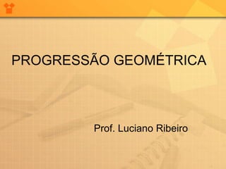 PROGRESSÃO GEOMÉTRICA Prof. Luciano Ribeiro 