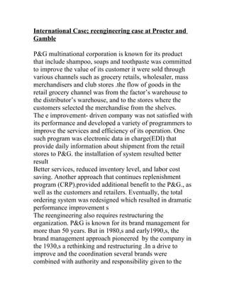 International Case; reengineering case at Procter and
Gamble

P&G multinational corporation is known for its product
that include shampoo, soaps and toothpaste was committed
to improve the value of its customer it were sold through
various channels such as grocery retails, wholesaler, mass
merchandisers and club stores .the flow of goods in the
retail grocery channel was from the factor’s warehouse to
the distributor’s warehouse, and to the stores where the
customers selected the merchandise from the shelves.
The e improvement- driven company was not satisfied with
its performance and developed a variety of programmers to
improve the services and efficiency of its operation. One
such program was electronic data in charge(EDI) that
provide daily information about shipment from the retail
stores to P&G. the installation of system resulted better
result
Better services, reduced inventory level, and labor cost
saving. Another approach that continues replenishment
program (CRP).provided additional benefit to the P&G., as
well as the customers and retailers. Eventually, the total
ordering system was redesigned which resulted in dramatic
performance improvement s
The reengineering also requires restructuring the
organization. P&G is known for its brand management for
more than 50 years. But in 1980,s and early1990,s, the
brand management approach pioneered by the company in
the 1930,s a rethinking and restructuring .In a drive to
improve and the coordination several brands were
combined with authority and responsibility given to the
 