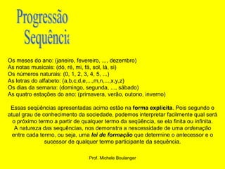   Os meses do ano: (janeiro, fevereiro, ..., dezembro)  As notas musicais: (dó, ré, mi, fá, sol, lá, si) Os números naturais: (0, 1, 2, 3, 4, 5, ...) As letras do alfabeto: (a,b,c,d,e,...,m,n,...,x,y,z) Os dias da semana: (domingo, segunda, ..., sábado) As quatro estações do ano: (primavera, verão, outono, inverno)  Essas seqüências apresentadas acima estão na  forma explicita . Pois segundo o atual grau de conhecimento da sociedade, podemos interpretar facilmente qual será o próximo termo a partir de qualquer termo da seqüência, se ela finita ou infinita. A natureza das sequências, nos demonstra a nescessidade de uma  ordenação  entre cada termo, ou seja, uma  lei de formação  que determine o antecessor e o sucessor de qualquer termo participante da sequência. Progressão Sequência  