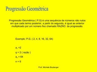 Progressão Geométrica Progressão Geométrica ( P.G) é uma sequência de números não nulos em que cada termo posterior, a partir do segundo, é igual ao anterior multiplicado por um número fixo chamado RAZÃO  da progressão. Exemplo: P.G. ( 2, 4, 8, 16, 32, 64) a 1  =2  q = 2 ( razão ) a n  = 64 n = 6 