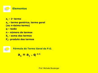      Elementos       Fórmula do Termo Geral da P.G. a n  = a 1  . q  n-1   P n - produto dos termos S n  - soma dos termos n - número de termos q - razão a n  - termo genérico, termo geral (ou n-ésimo termo) a 1  - 1 o  termo 