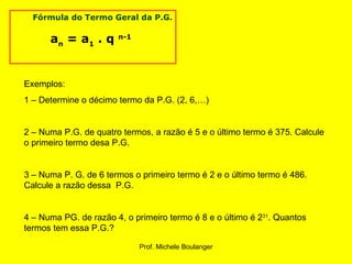       Fórmula do Termo Geral da P.G. a n  = a 1  . q  n-1   Exemplos: 1 – Determine o décimo termo da P.G. (2, 6,…) 2 – Numa P.G. de quatro termos, a razão é 5 e o último termo é 375. Calcule o primeiro termo desa P.G. 3 – Numa P. G. de 6 termos o primeiro termo é 2 e o último termo é 486. Calcule a razão dessa  P.G. 4 – Numa PG. de razão 4, o primeiro termo é 8 e o último é 2 31 . Quantos termos tem essa P.G.? 