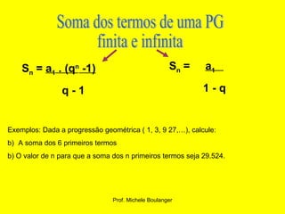 Soma dos termos de uma PG  finita e infinita S n  =  a 1  . (q n  -1) q - 1 S n  =  a 1  1 - q Exemplos: Dada a progressão geométrica ( 1, 3, 9 27,…), calcule: A soma dos 6 primeiros termos b) O valor de n para que a soma dos n primeiros termos seja 29.524. 