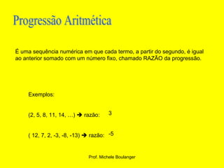 Progressão Aritmética É uma sequência numérica em que cada termo, a partir do segundo, é igual ao anterior somado com um número fixo, chamado RAZÃO da progressão. Exemplos: (2, 5, 8, 11, 14, …)    razão:  ( 12, 7, 2, -3, -8, -13)    razão: 3 -5 