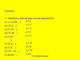 Exercícios: 1 – Determine a razão de cada uma das seguintes P.G: ( 3, 12, 48, …) b) ( 10, 5, …) c) ( 5, -15, …) d) ( 10, 50, …) e) ( 5,  5  ) 2 f) (   5, 5, …) g) ( 2, 2 5 , …) h) ( 10  -1 , 10, …) i) ( ab, ab 3 , …) q = 4 q = ½ q = -3 q = 5 q = ½ q =   5 q = 2 4 q = 10 2 q = b 2 