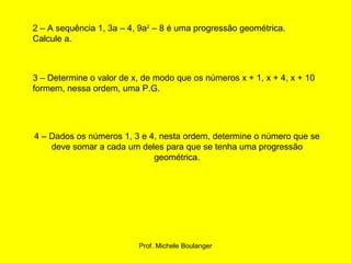 2 – A sequência 1, 3a – 4, 9a 2  – 8 é uma progressão geométrica. Calcule a. 3 – Determine o valor de x, de modo que os números x + 1, x + 4, x + 10 formem, nessa ordem, uma P.G. 4 – Dados os números 1, 3 e 4, nesta ordem, determine o número que se deve somar a cada um deles para que se tenha uma progressão geométrica. 