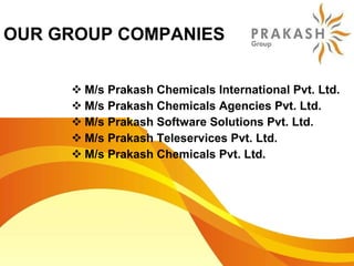OUR GROUP COMPANIES M/s Prakash Chemicals International Pvt. Ltd. M/s Prakash Chemicals Agencies Pvt. Ltd. M/s Prakash Software Solutions Pvt. Ltd. M/s Prakash Teleservices Pvt. Ltd. M/s Prakash Chemicals Pvt. Ltd. 