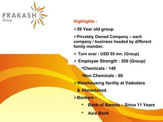 Highlights : 59 Year old group. Privately Owned Company – each company / business headed by different family member. Turn over : USD 55 mn. (Group)  Employee Strength : 200 (Group) Chemicals : 140 Non Chemicals : 60 Warehousing facility at Vadodara  & Ahmedabad. Bankers :  Bank of Baroda – Since 11 Years Axis Bank   