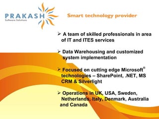 A team of skilled professionals in area  of IT and ITES services Data Warehousing and customized  system implementation Focused on cutting edge Microsoft ®   technologies – SharePoint, .NET, MS  CRM & Silverlight Operations in UK, USA, Sweden,  Netherlands, Italy, Denmark, Australia  and Canada 