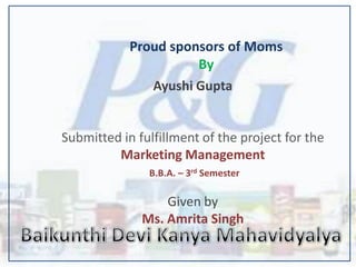 Proud sponsors of Moms
                      By
               Ayushi Gupta


Submitted in fulfillment of the project for the
         Marketing Management
               B.B.A. – 3rd Semester

                  Given by
              Ms. Amrita Singh
 