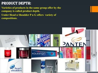 Product depth:
Varieties of products in the same group offer by the
company is called product depth.
Under Head n Shoulder P n G offers variety of
compositions.
 