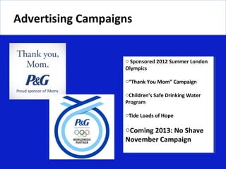 Advertising Campaigns
Advertising Campaigns


                   o Sponsored 2012 Summer London
                   Olympics

                   o“Thank You Mom” Campaign

                   oChildren’s Safe Drinking Water
                   Program

                   oTide Loads of Hope

                   oComing 2013: No Shave
                   November Campaign
 