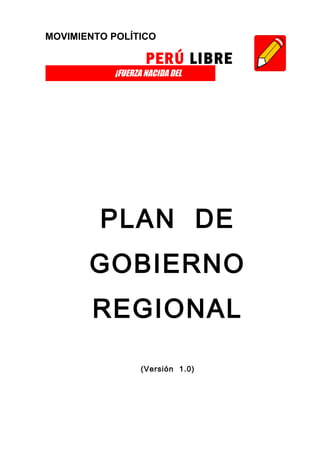 MOVIMIENTO POLÍTICO

                   PERÚ LIBRE
           ¡FUERZA NACIDA DEL
PUEBLO!




          PLAN DE
          GOBIERNO
          REGIONAL

                 (Versión 1.0)
 