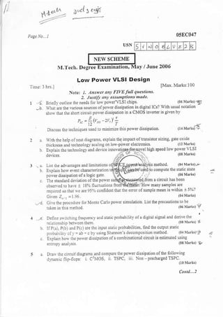 egl
       r{t..h             ,     3..c15


                                                                                       058C047

                                                                  5't                         2

                                NEW SCTIf,ME
                   M.Tech. Degrce E:{amination, Mav /.Iune 2006

                                  Low Power VLSI Design
Tn1. lhFl
                              Nore.    l- a,siet any FIvEluU questions.
                                      2. hstilr at! ass,hPtioas made.
1 ,{ B.eflv ouilie thc needs lor lo* poReCvLSI chips'                                  rn5    vnll,3
  ..I $14;E th. lrious sdces olposer dissipati.n in disilal lcs?
            sho- that the drofi cir.uir polvei dissipatio, in   a CMOS   iNener
                                  p--lt^- t.f !
                                     12 "-    r
  '         Dislu$th.         rechniqres nsed ro mnrimEe thh po* er dissiDadon'

            nh     heh oine* diagrdns, exp]ain the impacl oltr&sistor sizire' g.te oxrdo
                   rhe
            rhickness lnd teclnrology sctrlngon los polar el4tronics.
                                                                                    (l?rGrk,
      b                                                                           po*er vlSI
      ':---'-'aat+
            lrolxin tie EclDolo$ and devi.e imovati-9f,1€Sliqvel hiCh speed lolv
         d- a                            . rr-r..
      .. L. nedo .,s"i" ., n,.r- oq-E?/t J-qedtr u, !l) c" teboo
      0 .pr.'' oq e e.'.r d. ., ?. o, ltlorigir.e r*d'o o' p.r me -i'
                                            -
                                                                                                  .-.e
                                       ,'o8.. gi"    -r
            rhesr    rdard devhrion      oa tlre
                                          Dose,      $SdldFs*1elrron a cnclit      has been
        .he^            t
                    ei1 r. hale            liomS@in:How
                                  I 8% nucruario.s                         manv smples are
        reoutrcdsorlatqeaie95/o.onfid.nilhartheeturofsmplemeaniswn n i59'"1
                                                                           (04 Ntrk,
        G,re. Z" : - l 96.
  .:,:1 C,!t rh. Procedur. ror M!nl. Celo poid simuladon rilrlhe't'altionsrobe
                                                                 '                      (06   L'k) r'
      ..1   Deiitri $irchtrr-{ ireques.t anL n..c Probabrltv ot a drgnal siEnal ard drive the             '
            :.Itrl:onnnp berredn them                                                   Osrllrkt         t
            IiPlrr, P(5) atrd Pt) nre rhe inpu! nan. Probabilides. find fie oulPut $a,c

            L
                     l'    "D.o. E5l o' 'ecor..Po..ionr tod
                     .i. epo-"'d'
            eotrop) aoallss                                     (o8trI.rk5) ?


            D- 1. .. 0.4-..r0'o_P...:e2o"1d5'p'.o,o'roeloo' rB
                                '1O.. - PC .to"O..,.r.O'.'',.r.,.,.,,
                " .a|.. oo i
 