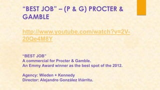“BEST JOB” – (P & G) PROCTER &
GAMBLE

http://www.youtube.com/watch?v=2V-
20Qe4M8Y

“BEST JOB”
A commercial for Procter & Gamble.
An Emmy Award winner as the best spot of the 2012.

Agency: Wieden + Kennedy
Director: Alejandro González Iñárritu.
 