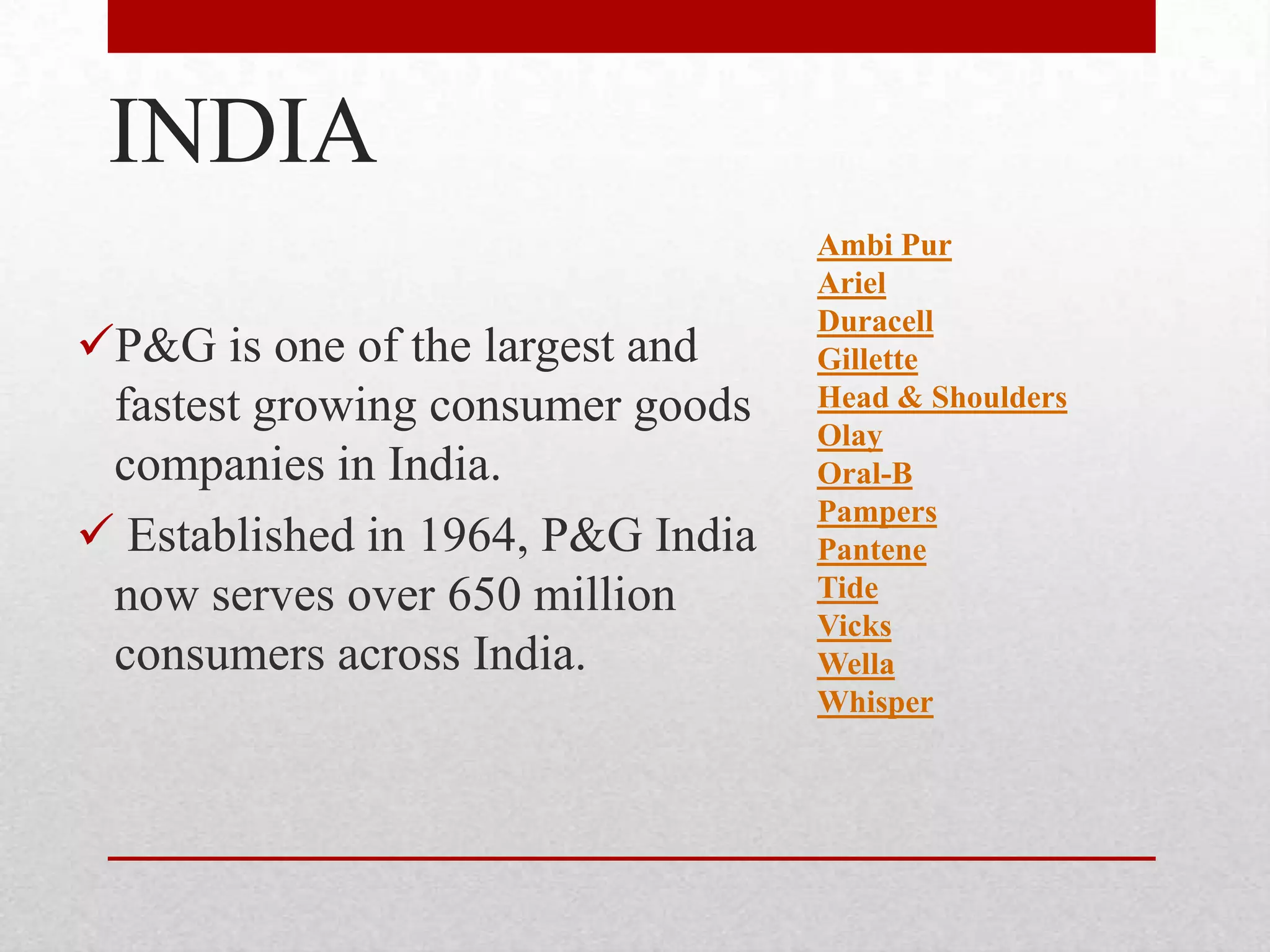 INDIA
P&G is one of the largest and
fastest growing consumer goods
companies in India.
 Established in 1964, P&G India
now serves over 650 million
consumers across India.
Ambi Pur
Ariel
Duracell
Gillette
Head & Shoulders
Olay
Oral-B
Pampers
Pantene
Tide
Vicks
Wella
Whisper
 