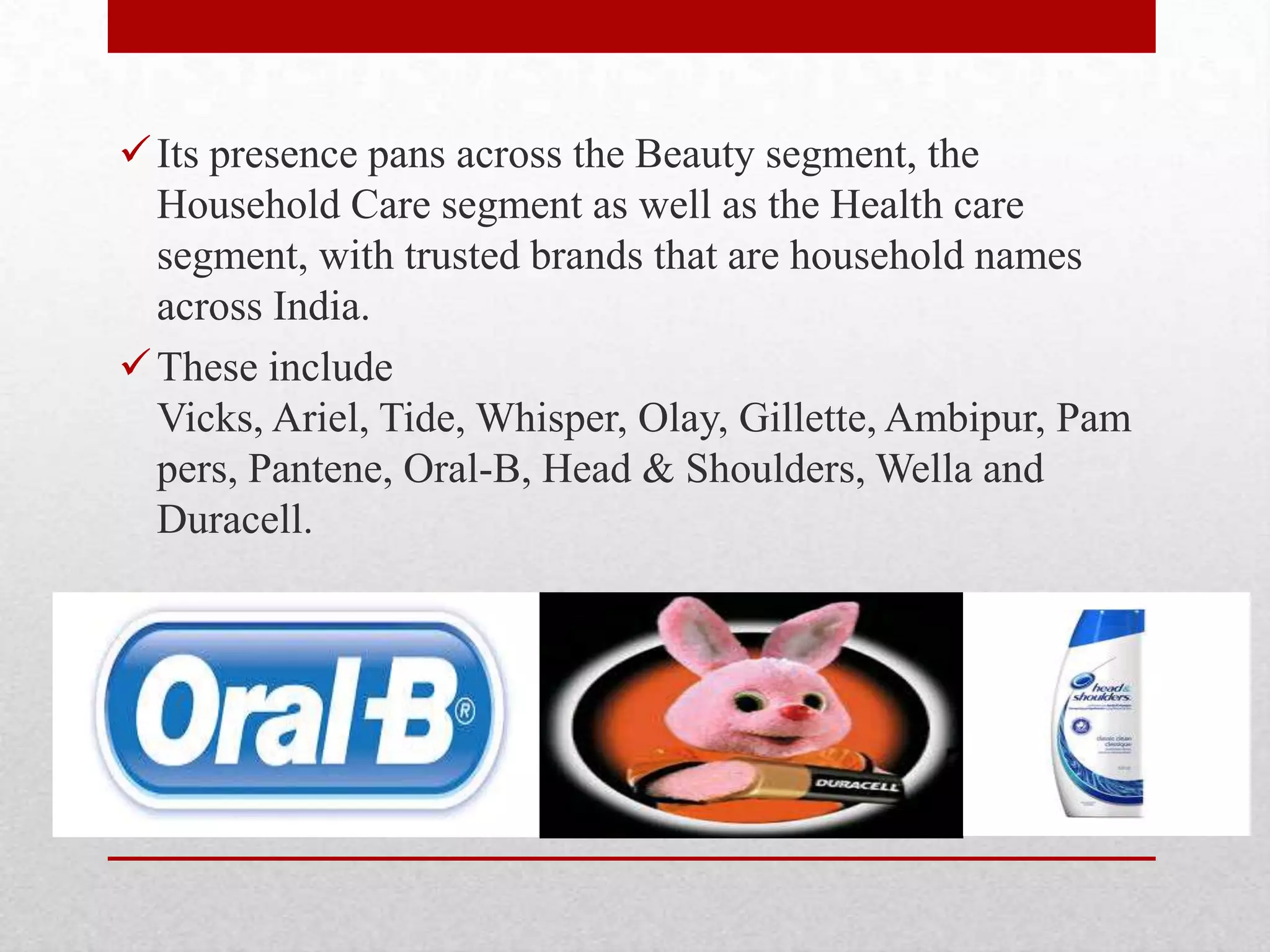 Its presence pans across the Beauty segment, the
Household Care segment as well as the Health care
segment, with trusted brands that are household names
across India.
These include
Vicks, Ariel, Tide, Whisper, Olay, Gillette, Ambipur, Pam
pers, Pantene, Oral-B, Head & Shoulders, Wella and
Duracell.
 