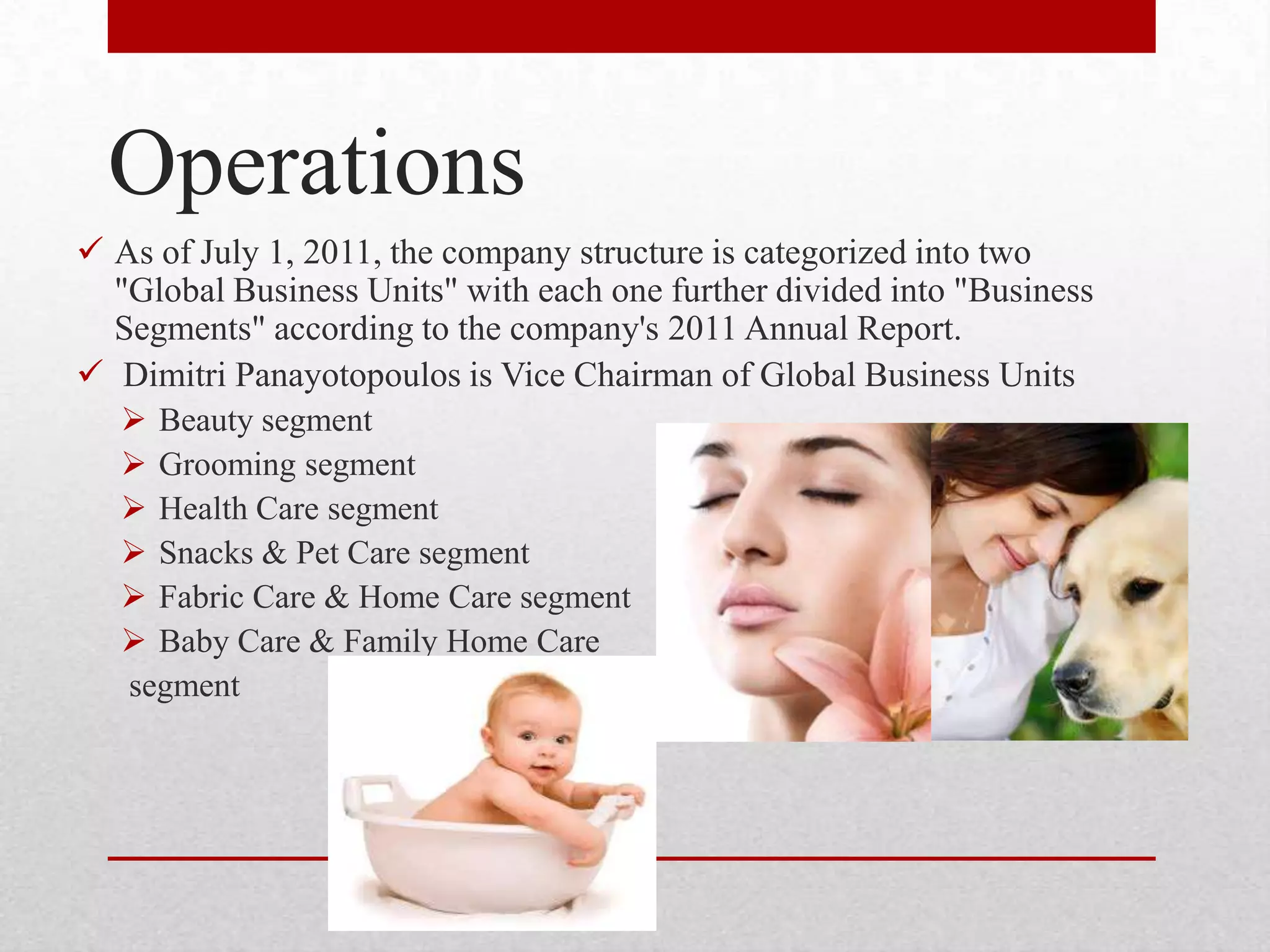 Operations
 As of July 1, 2011, the company structure is categorized into two
"Global Business Units" with each one further divided into "Business
Segments" according to the company's 2011 Annual Report.
 Dimitri Panayotopoulos is Vice Chairman of Global Business Units
 Beauty segment
 Grooming segment
 Health Care segment
 Snacks & Pet Care segment
 Fabric Care & Home Care segment
 Baby Care & Family Home Care
segment
 