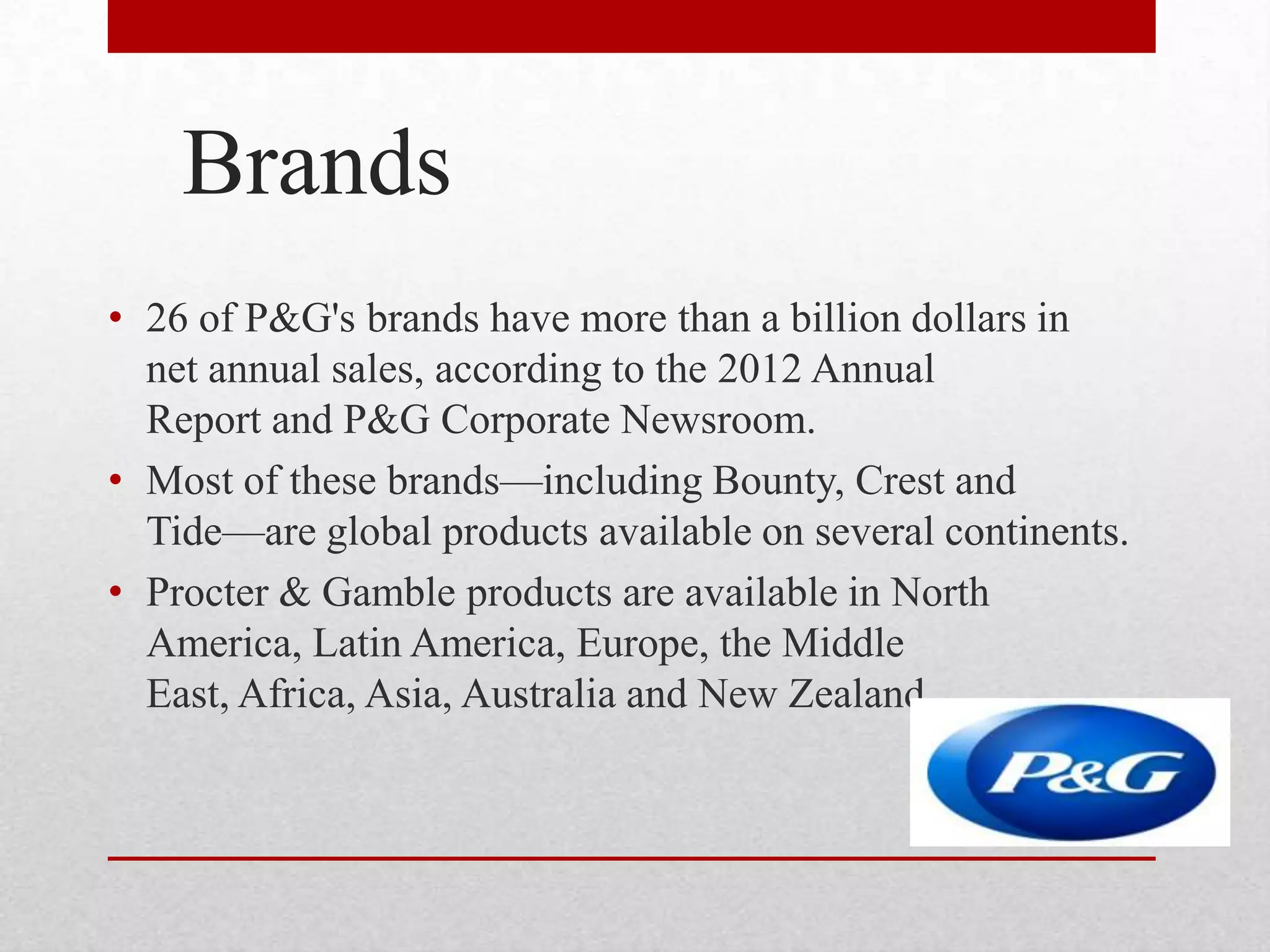 Brands
• 26 of P&G's brands have more than a billion dollars in
net annual sales, according to the 2012 Annual
Report and P&G Corporate Newsroom.
• Most of these brands—including Bounty, Crest and
Tide—are global products available on several continents.
• Procter & Gamble products are available in North
America, Latin America, Europe, the Middle
East, Africa, Asia, Australia and New Zealand.
 