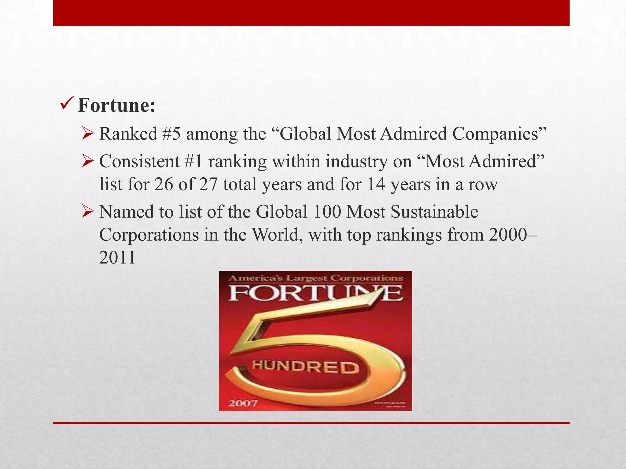 Fortune:
 Ranked #5 among the ―Global Most Admired Companies‖
 Consistent #1 ranking within industry on ―Most Admired‖
list for 26 of 27 total years and for 14 years in a row
 Named to list of the Global 100 Most Sustainable
Corporations in the World, with top rankings from 2000–
2011
 