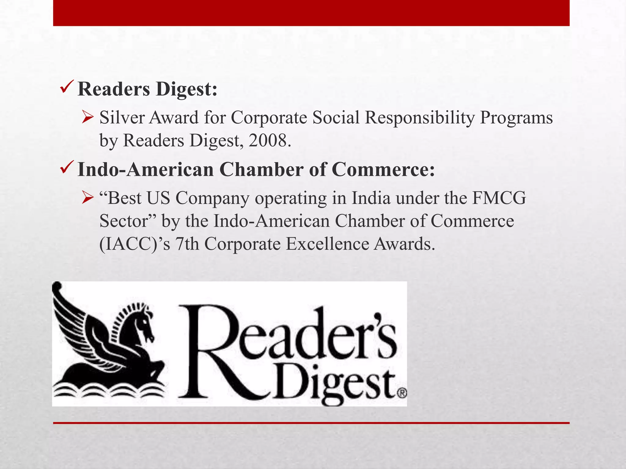 Readers Digest:
 Silver Award for Corporate Social Responsibility Programs
by Readers Digest, 2008.
Indo-American Chamber of Commerce:
 ―Best US Company operating in India under the FMCG
Sector‖ by the Indo-American Chamber of Commerce
(IACC)‘s 7th Corporate Excellence Awards.
 