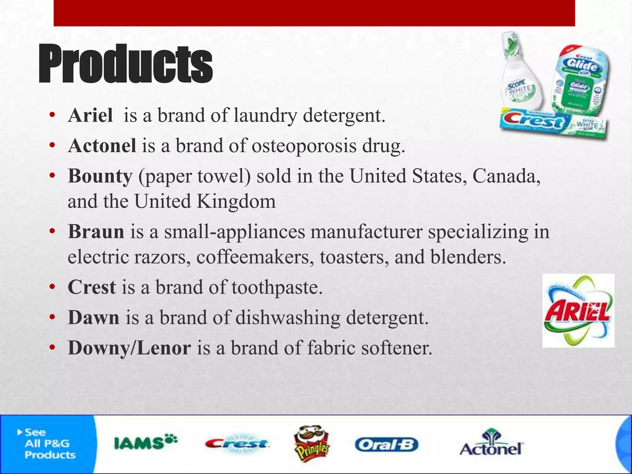 Products
• Ariel is a brand of laundry detergent.
• Actonel is a brand of osteoporosis drug.
• Bounty (paper towel) sold in the United States, Canada,
and the United Kingdom
• Braun is a small-appliances manufacturer specializing in
electric razors, coffeemakers, toasters, and blenders.
• Crest is a brand of toothpaste.
• Dawn is a brand of dishwashing detergent.
• Downy/Lenor is a brand of fabric softener.
 