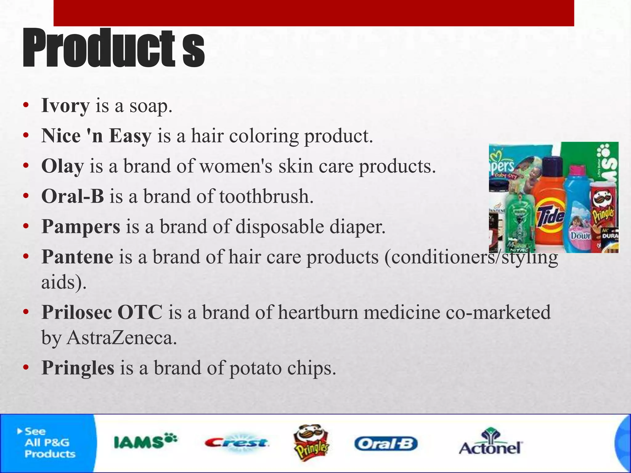 Product s
• Ivory is a soap.
• Nice 'n Easy is a hair coloring product.
• Olay is a brand of women's skin care products.
• Oral-B is a brand of toothbrush.
• Pampers is a brand of disposable diaper.
• Pantene is a brand of hair care products (conditioners/styling
aids).
• Prilosec OTC is a brand of heartburn medicine co-marketed
by AstraZeneca.
• Pringles is a brand of potato chips.
 