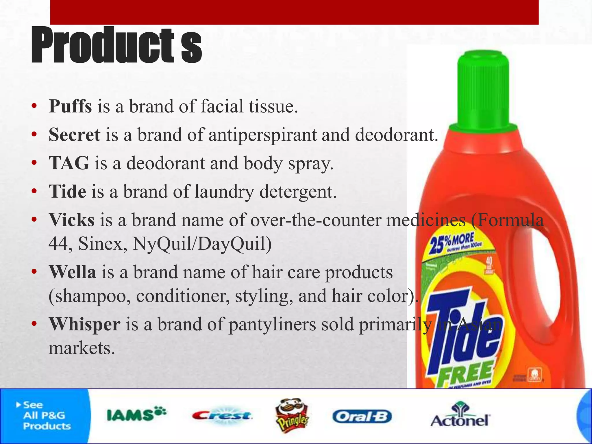 Product s
• Puffs is a brand of facial tissue.
• Secret is a brand of antiperspirant and deodorant.
• TAG is a deodorant and body spray.
• Tide is a brand of laundry detergent.
• Vicks is a brand name of over-the-counter medicines (Formula
44, Sinex, NyQuil/DayQuil)
• Wella is a brand name of hair care products
(shampoo, conditioner, styling, and hair color).
• Whisper is a brand of pantyliners sold primarily in Asian
markets.
 
