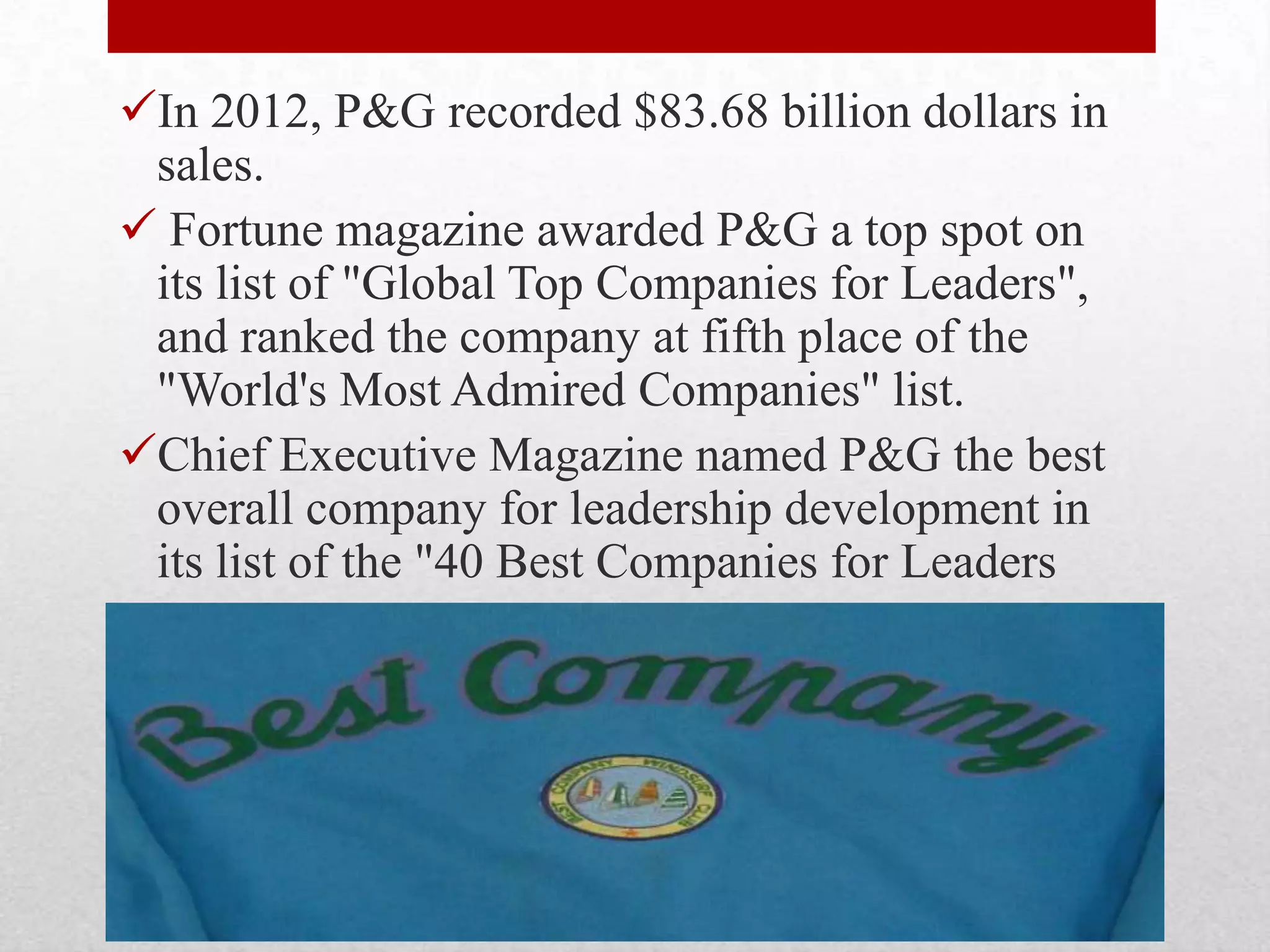In 2012, P&G recorded $83.68 billion dollars in
sales.
 Fortune magazine awarded P&G a top spot on
its list of "Global Top Companies for Leaders",
and ranked the company at fifth place of the
"World's Most Admired Companies" list.
Chief Executive Magazine named P&G the best
overall company for leadership development in
its list of the "40 Best Companies for Leaders
 