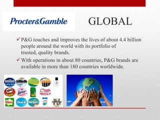 GLOBAL
P&G touches and improves the lives of about 4.4 billion
people around the world with its portfolio of
trusted, quality brands.
With operations in about 80 countries, P&G brands are
available in more than 180 countries worldwide.
 