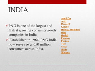 INDIA
P&G is one of the largest and
fastest growing consumer goods
companies in India.
 Established in 1964, P&G India
now serves over 650 million
consumers across India.
Ambi Pur
Ariel
Duracell
Gillette
Head & Shoulders
Olay
Oral-B
Pampers
Pantene
Tide
Vicks
Wella
Whisper
 