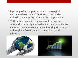 Superior product propositions and technological
innovations have enabled P&G to achieve market
leadership in a majority of categories it is present in.
P&G India is committed to sustainable growth in
India, and is currently invested in the country via its five
plants and over nine contract manufacturing sites, as well
as through the 26,000 jobs it creates directly and
indirectly.
 