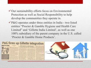 Our sustainability efforts focus on Environmental
Protection as well as Social Responsibility to help
develop the communities they operate in.
P&G operates under three entities in India - two listed
entities ―Procter & Gamble Hygiene and Health Care
Limited‖ and ‗Gillette India Limited‘, as well as one
100% subsidiary of the parent company in the U.S. called
‗Procter & Gamble Home Products‘.
 