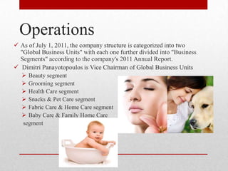 Operations
 As of July 1, 2011, the company structure is categorized into two
"Global Business Units" with each one further divided into "Business
Segments" according to the company's 2011 Annual Report.
 Dimitri Panayotopoulos is Vice Chairman of Global Business Units
 Beauty segment
 Grooming segment
 Health Care segment
 Snacks & Pet Care segment
 Fabric Care & Home Care segment
 Baby Care & Family Home Care
segment
 