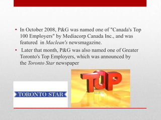 • In October 2008, P&G was named one of "Canada's Top
100 Employers" by Mediacorp Canada Inc., and was
featured in Maclean's newsmagazine.
• Later that month, P&G was also named one of Greater
Toronto's Top Employers, which was announced by
the Toronto Star newspaper
 