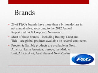 Brands
• 26 of P&G's brands have more than a billion dollars in
net annual sales, according to the 2012 Annual
Report and P&G Corporate Newsroom.
• Most of these brands—including Bounty, Crest and
Tide—are global products available on several continents.
• Procter & Gamble products are available in North
America, Latin America, Europe, the Middle
East, Africa, Asia, Australia and New Zealand.
 