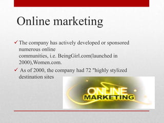 Online marketing
The company has actively developed or sponsored
numerous online
communities, i.e. BeingGirl.com(launched in
2000),Women.com.
 As of 2000, the company had 72 "highly stylized
destination sites
 