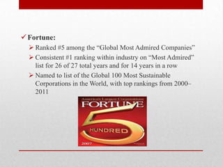 Fortune:
 Ranked #5 among the ―Global Most Admired Companies‖
 Consistent #1 ranking within industry on ―Most Admired‖
list for 26 of 27 total years and for 14 years in a row
 Named to list of the Global 100 Most Sustainable
Corporations in the World, with top rankings from 2000–
2011
 