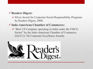 Readers Digest:
 Silver Award for Corporate Social Responsibility Programs
by Readers Digest, 2008.
Indo-American Chamber of Commerce:
 ―Best US Company operating in India under the FMCG
Sector‖ by the Indo-American Chamber of Commerce
(IACC)‘s 7th Corporate Excellence Awards.
 