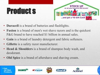 Product s
• Duracell is a brand of batteries and flashlights.
• Fusion is a brand of men's wet shave razors and is the quickest
P&G brand to have reached $1 billion in annual sales.
• Gain is a brand of laundry detergent and fabric softeners.
• Gillette is a safety razor manufacturer.
• Head & Shoulders is a brand of shampoo body wash, and
deodorant.
• Old Spice is a brand of aftershave and shaving cream.
 