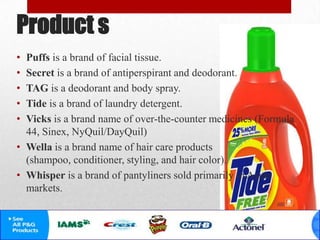 Product s
• Puffs is a brand of facial tissue.
• Secret is a brand of antiperspirant and deodorant.
• TAG is a deodorant and body spray.
• Tide is a brand of laundry detergent.
• Vicks is a brand name of over-the-counter medicines (Formula
44, Sinex, NyQuil/DayQuil)
• Wella is a brand name of hair care products
(shampoo, conditioner, styling, and hair color).
• Whisper is a brand of pantyliners sold primarily in Asian
markets.
 