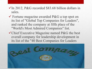 In 2012, P&G recorded $83.68 billion dollars in
sales.
 Fortune magazine awarded P&G a top spot on
its list of "Global Top Companies for Leaders",
and ranked the company at fifth place of the
"World's Most Admired Companies" list.
Chief Executive Magazine named P&G the best
overall company for leadership development in
its list of the "40 Best Companies for Leaders
 