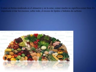 Comer en forma moderada en el almuerzo y en la cena: comer mucho no significa comer bien. Es
importante evitar los excesos; sobre todo, el exceso de lípidos e hidratos de carbono.