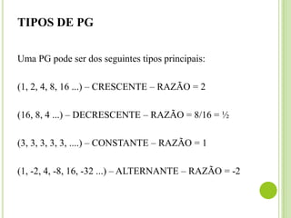 TIPOS DE PG
Uma PG pode ser dos seguintes tipos principais:
(1, 2, 4, 8, 16 ...) – CRESCENTE – RAZÃO = 2
(16, 8, 4 ...) – DECRESCENTE – RAZÃO = 8/16 = ½
(3, 3, 3, 3, 3, ....) – CONSTANTE – RAZÃO = 1
(1, -2, 4, -8, 16, -32 ...) – ALTERNANTE – RAZÃO = -2
 