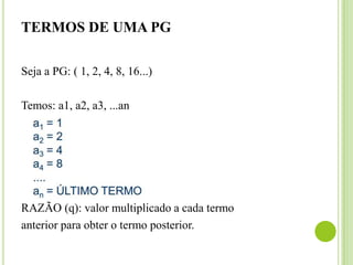 TERMOS DE UMA PG
Seja a PG: ( 1, 2, 4, 8, 16...)
Temos: a1, a2, a3, ...an
RAZÃO (q): valor multiplicado a cada termo
anterior para obter o termo posterior.
 
